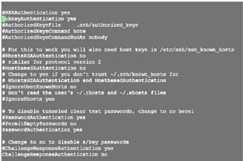 #RSAAuthentication yes #ubkeyAuthentication yes #AuthorizedKeysFile .ssh/authorized_keys #AuthorizedKeysCommand none #AuthorizedKeysCommandRunAs nobody For this to work you will also need host keys in /etc/ssh/ssh_known_hosts #RhostsRSAAuthentication no similar for protocol version 2 #HostbasedAuthentication no Change to yes if you don't trust ~/.ssh/known_hosts for RhostsRSAAuthentication and HostbasedAuthentication #IgnoreUserKnownHosts no Don't read the user's ~/.rhosts and ~/.shosts files #IgnoreRhosts yes To disable tunneled clear text passwords, change to no here! #PasswordAuthentication yes #PermitEmptyPasswords no PasswordAuthentication yes Change to no to disable s/key passwords #ChallengeResponseAuthentication yes ChallengeResponseAuthentication no