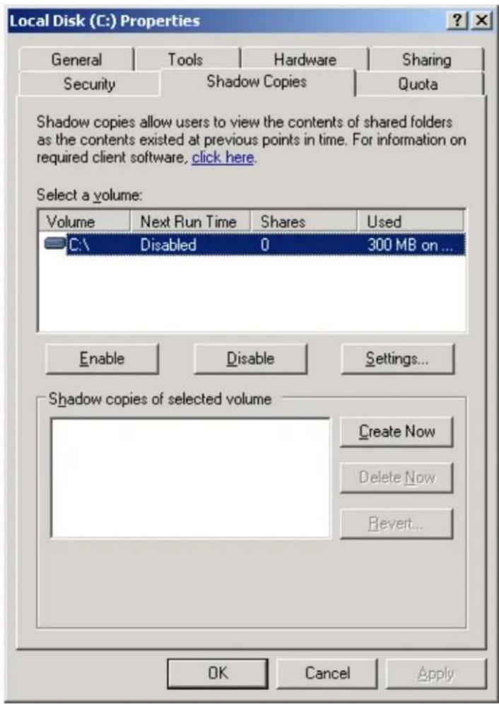 Local Disk (C:) Properties General Tools Hardware Sharing Security Shadow Copies Quota Shadow copies allow users to view the contents of shared folders as the contents existed at previous points in time. For information on required client software, click here. Select a volume: Volume Next Run Time Shares Used C:\ Disabled 0 300 MB on ... Enable Disable Settings... Shadow copies of selected volume Create Now Delete Now Revert... OK Cancel Apply