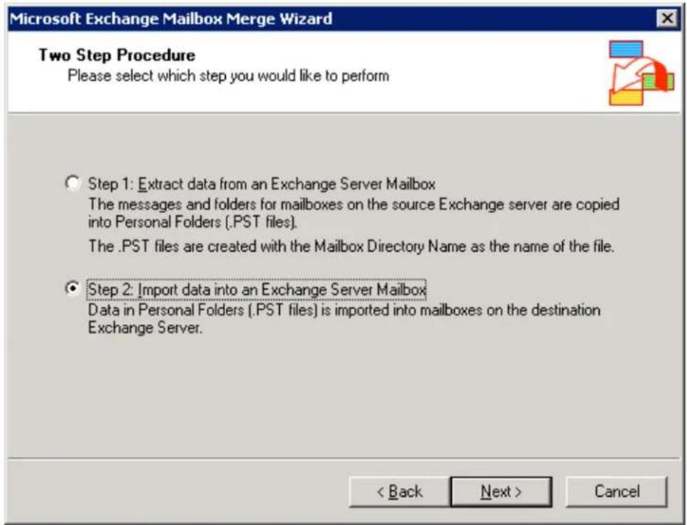 Microsoft Exchange Mailbox Merge Wizard Two Step Procedure Please select which step you would like to perform Step 1: Extract data from an Exchange Server Mailbox The messages and folders for mailboxes on the source Exchange server are copied into Personal Folders (.PST files). The .PST files are created with the Mailbox Directory Name as the name of the file. Step 2: Import data into an Exchange Server Mailbox Data in Personal Folders (.PST files) is imported into mailboxes on the destination Exchange Server. < Back Next > Cancel