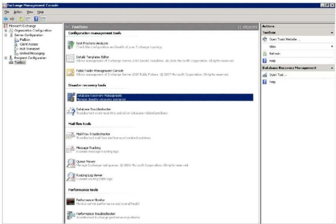 Exchange Management Console File Action View Help Microsoft Exchange Organization Configuration Server Configuration Mailbox Client Access Hub Transport Unified Messaging Recipient Configuration Toolbox Toolbox 11 objects Configuration management tools Best Practices Analyzer Check the configuration and health of your Exchange topology Details Templates Editor Allow management of Exchange Server 2007 Details Templates, © 2006 Microsoft Corporation. All rights reserved. Public Folder Management Console Allow management of Exchange Server 2007 Public Fableys, © 2007 Microsoft Corporation. All rights reserved. Disaster recovery tools Database Recovery Management Database Troubleshooter Troubleshoot store mounting and other database-related problems Database Troubleshooter Troubleshoot store mounting and other database-related problems Mail flow tools Mail Flow Troubleshooter Troubleshoot mail flow and transport-related problems Message Tracking Examine message tracking logs Queue Viewer Manage Exchange mail queues. © 2006 Microsoft Corporation. All rights reserved. Routing Log Viewer Examine routing table logs Performance tools Performance Monitor Monitor server performance and overall health Performance Troubleshooter Troubleshoot Exchange performance problems Actions Toolbox Open Tools Website ... View Refresh Help Database Recovery Management Open Tool... Help