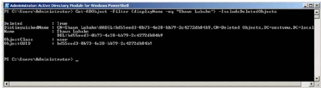 Administrator: Active Directory Module for Windows PowerShell PS C:\Users\Administrator> Get-ADObject -Filter -IncludeDeletedObjects Deleted : True DistinguishedName : CN=Shawn Lubahn\0ADEL:bd55eed3-0b73-4e28-bb79-2c4272db84b9.CN=Deleted Objects.DC=sestvmw.DC=local Name : Shaun Lubahn DEL:bd55eed3-0b73-4e28-bb79-2c4272db84b9 ObjectClass : user ObjectGUID : bd55eed3-0b73-4e28-bb79-2c4272db84b9 PS C:\Users\Administrator>