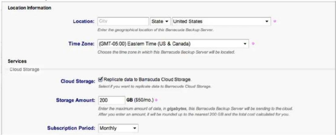 Location Information Location: City State United States Enter the geographical location of this Barracuda Backup Server. Time Zone: (GMT-05:00) Eastern Time (US & Canada) Choose the time zone in which this Barracuda Backup Server will be located. Services Cloud Storage Cloud Storage: Replicate data to Barracuda Cloud Storage. Select if you want to replicate data to Barracuda Cloud Storage. Storage Amount: 200 GB ($50/mo.) Enter the maximum amount of data, in gigabytes, this Barracuda Backup Server will be sending to the cloud. After you enter an amount, it will be rounded up to the nearest 200 GB and the total cost calculated for you. Subscription Period: Monthly
