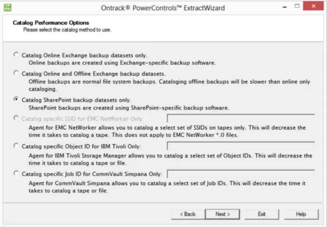 Ontrack® PowerControls™ ExtractWizard Catalog Performance Options Please select the catalog method to use. Catalog Online Exchange backup datasets only. Online backups are created using Exchange-specific backup software. Catalog Online and Offline Exchange backup datasets. Offline backups are normal file system backups. Cataloging offline backups will be slower than online only cataloging. Catalog SharePoint backup datasets only. SharePoint backups are created using SharePoint-specific backup software. Catalog specific SSID for EMC NetWorker Only: Agent for EMC NetWorker allows you to catalog a select set of SSIDs on tapes only. This will decrease the time it takes to catalog a tape. This does not apply to EMC NetWorker *.0 files. Catalog specific Object ID for IBM Tivoli Only: Agent for IBM Tivoli Storage Manager allows you to catalog a select set of Object IDs. This will decrease the time it takes to catalog a tape or file. Catalog specific Job ID for CommVault Simpana Only: Agent for CommVault Simpana allows you to catalog a select set of Job IDs. This will decrease the time it takes to catalog a tape or file. < Back Next > Exit Help