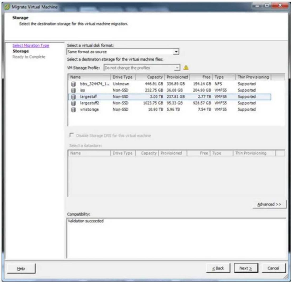 Migrate Virtual Machine Storage Select the destination storage for this virtual machine migration. Select a virtual disk format: Same format as source Select a destination storage for the virtual machine files: VM Storage Profile: Do not change the profiles Name Drive Type Capacity Provisioned Free Type Thin Provisioning bbs_324474_1... Unknown 446.91 GB 336.89 GB 154.14 GB NFS Supported iso Non-SSD 232.75 GB 36.08 GB 204.90 GB VMFSS Supported largestuff Non-SSD 3.00 TB 237.81 GB 2.77 TB VMFSS Supported largestuff2 Non-SSD 1023.75 GB 95.33 GB 928.57 GB VMFSS Supported vmstorage Non-SSD 10.90 TB 5.96 TB 7.54 TB VMFSS Supported Disable Storage DRS for this virtual machine Select a datastore: Name Drive Type Capacity Provisioned Free.Type Thin Provisioning Compatibility: Validation succeeded Advanced >> Help ≤ Back Next ≥ Cancel