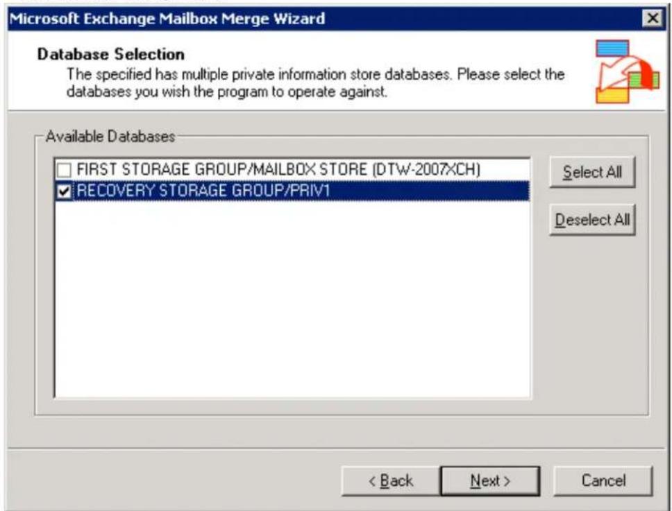 Microsoft Exchange Mailbox Merge Wizard Database Selection The specified has multiple private information store databases. Please select the databases you wish the program to operate against. Available Databases □ FIRST STORAGE GROUP/MAILBOX STORE (DTW-2007XCH) ✓ RECOVERY STORAGE GROUP/PRIV1 Select All Deselect All < Back Next > Cancel