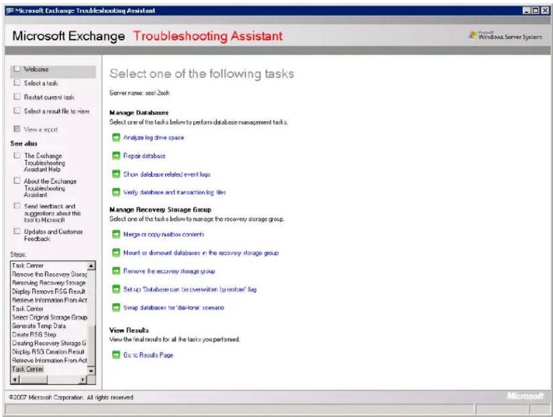 Microsoft Exchange Troubleshooting Assistant Microsoft Exchange Troubleshooting Assistant Welcome Select a task Restart current task Select a result file to view View a report See also The Exchange Troubleshooting Assistant Help About the Exchange Troubleshooting Assistant Send feedback and suggestions about this tool to Microsoft Updates and Customer Feedback Steps: Task Center Remove the Recovery Storage Removing Recovery Storage Display Remove RSG Result Retrieve Information From Act Task Center Select Original Storage Group Generate Temp Data Create RSG Step Creating Recovery Storage G Display RSG Creation Result Retrieve Information From Act Task Center Select one of the following tasks Server name: seal-2xch Manage Databases Select one of the tasks below to perform database management tasks. Analyze log drive space Repair database Show database related event logs Verify database and transaction log files Manage Recovery Storage Group Select one of the tasks below to manage the recovery storage group. Merge or copy mailbox contents Mount or dismount databases in the recovery storage group Remove the recovery storage group Setup 'Database can be overwritten by restore' flag Swap databases for 'disk-tone' scenario View Results View the final results for all the tasks you performed. Go to Results Page ©2007 Microsoft Corporation. All rights reserved.