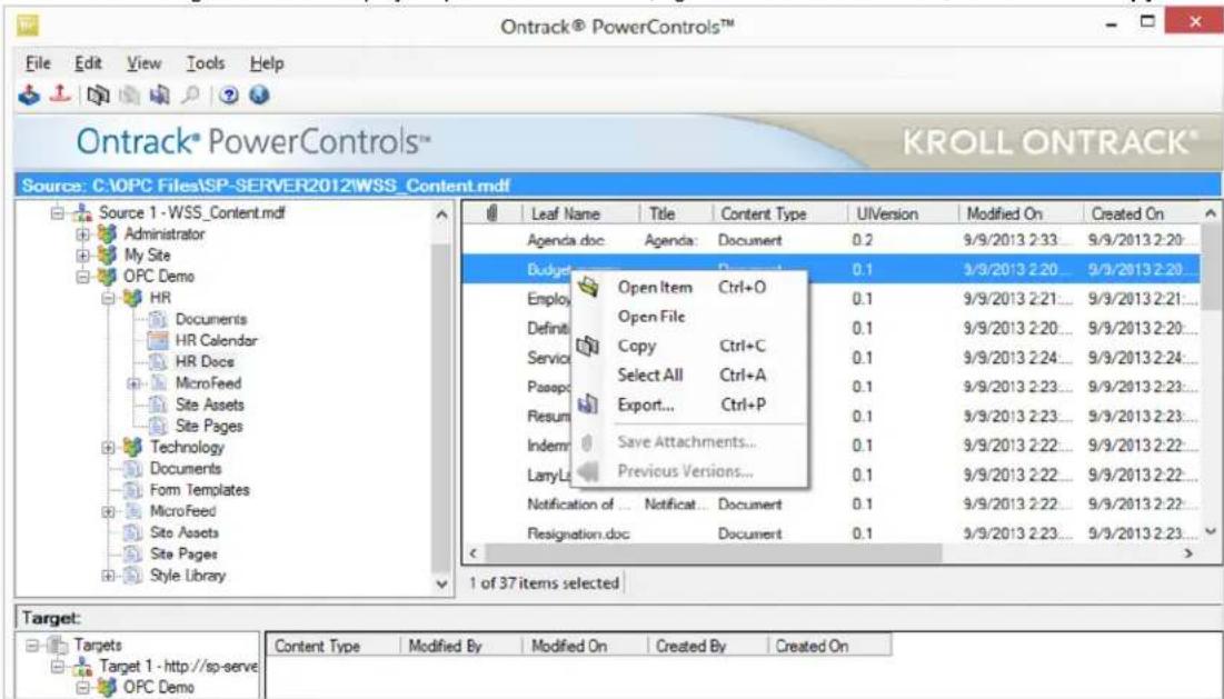 Ontrack® PowerControls™ File Edit View Tools Help Ontrack® PowerControls™ KROLL ONTRACK® Source: C:\OPC Files\SP-SERVER2012\WSS_Content.mdf Source 1 - WSS_Content.mdf Administrator My Site OPC Demo HR Documents HR Calendar HR Docs MicroFeed Site Assets Site Pages Technology Documents Form Templates MicroFeed Site Assets Site Pages Style Library Leaf Name Title Content Type UIVersion Modified On Created On Agenda.doc Agenda: Document 0.2 9/9/2013 2:33 9/9/2013 2:20... Budget 0.1 9/9/2013 2:20 9/9/2013 2:20... Employ Open Item Ctrl+O 0.1 9/9/2013 2:21... 9/9/2013 2:21... Definit Open File 0.1 9/9/2013 2:20... 9/9/2013 2:20... Service Copy Ctrl+C 0.1 9/9/2013 2:24... 9/9/2013 2:24... Passp Select All Ctrl+A 0.1 9/9/2013 2:23... 9/9/2013 2:23... Resum Export... Ctrl+P 0.1 9/9/2013 2:23... 9/9/2013 2:23... Indemr Save Attachments... 0.1 9/9/2013 2:22... 9/9/2013 2:22... LaryLt Previous Versions... 0.1 9/9/2013 2:22... 9/9/2013 2:22... Notification of ... Notificat... Document 0.1 9/9/2013 2:22... 9/9/2013 2:22... Flesignation.doc Document 0.1 9/9/2013 2:23... 9/9/2013 2:23... 1 of 37 items selected > Target: Targets Target 1 - http://sp-serve OPC Demo Content Type Modified By Modified On Created By Created On