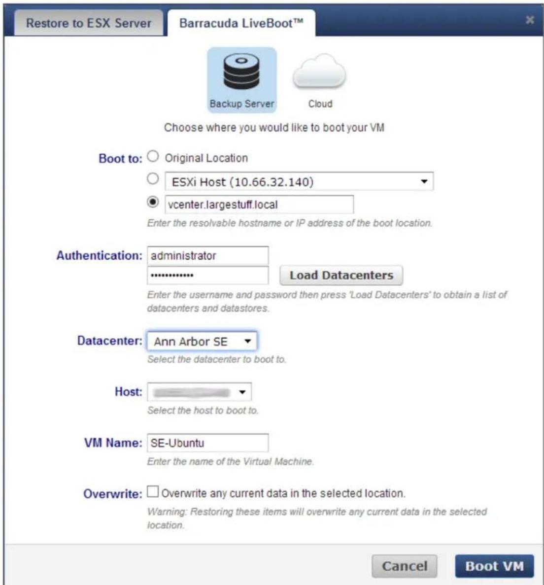 Restore to ESX Server Barracuda LiveBoot™ Backup Server Cloud Choose where you would like to boot your VM Boot to: Original Location ESXi Host (10.66.32.140) vcenter.largestuff.local Enter the resolvable hostname or IP address of the boot location. Authentication: administrator Load Datacenters Enter the username and password then press 'Load Datacenters' to obtain a list of datacenters and datastores. Datacenter: Ann Arbor SE Select the datacenter to boot to. Host: Select the host to boot to. VM Name: SE-Ubuntu Enter the name of the Virtual Machine. Overwrite: Overwrite any current data in the selected location. Warning: Restoring these items will overwrite any current data in the selected location. Cancel Boot VM