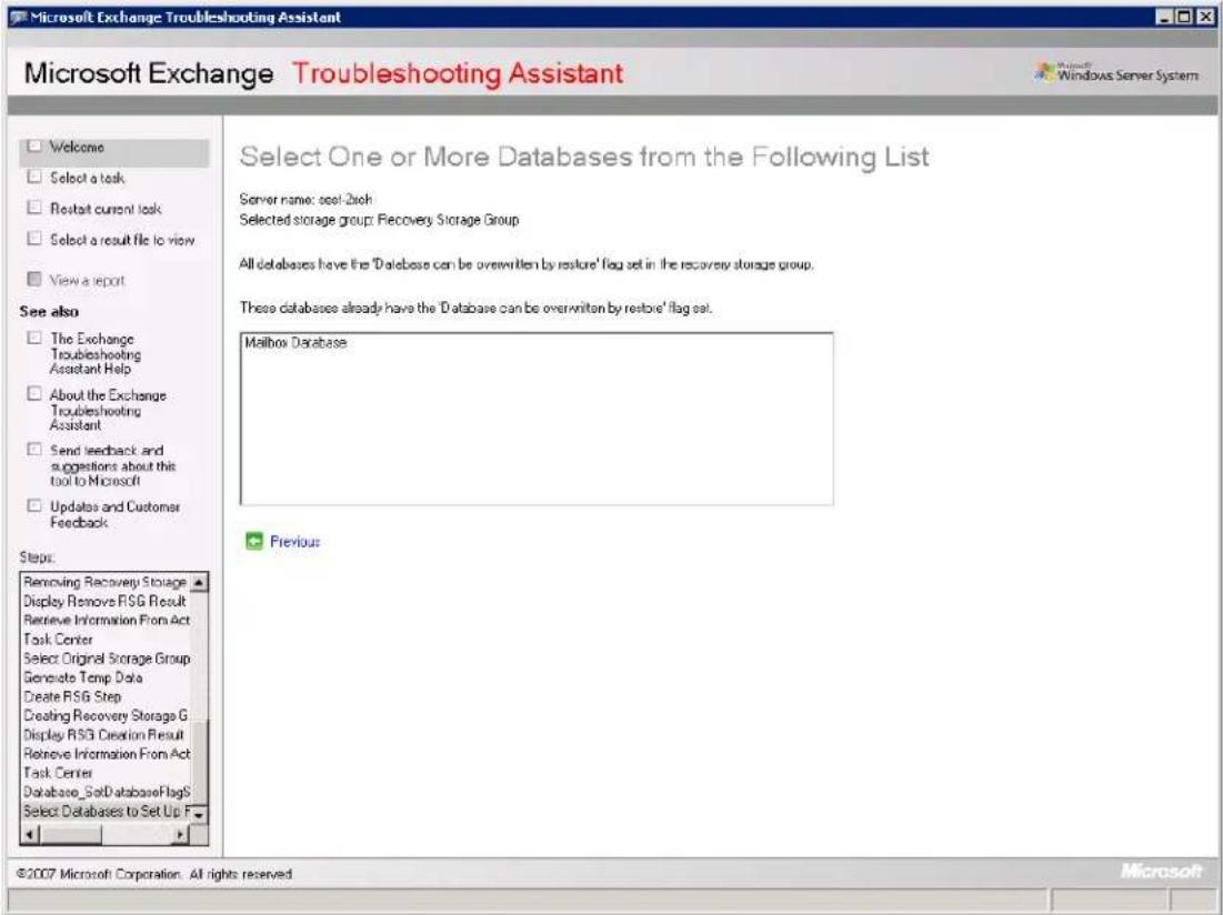Microsoft Exchange Troubleshooting Assistant Microsoft Exchange Troubleshooting Assistant Microsoft Exchange Troubleshooting Assistant Welcome Select a task Restart current task Select a result file to view View a report See also The Exchange Troubleshooting Assistant Help About the Exchange Troubleshooting Assistant Send feedback and suggestions about this tool to Microsoft Updates and Customer Feedback Steps: Removing Recovery Storage Display Remove RSG Result Retrieve Information From Act Task Center Select Original Storage Group Generate Temp Data Create RSG Step Creating Recovery Storage G Display RSG Creation Result Retrieve Information From Act Task Center Database SetDatabaseFlags Select Databases to Set Up F Select One or More Databases from the Following List Server name: set-2 Bach Selected storage group: Recovery Storage Group All databases have the 'Database can be overwritten by restore' flag set in the recovery storage group. These databases already have the 'Database can be overwritten by restore' flag set. Mailbox Database Previous ©2007 Microsoft Corporation. All rights reserved.