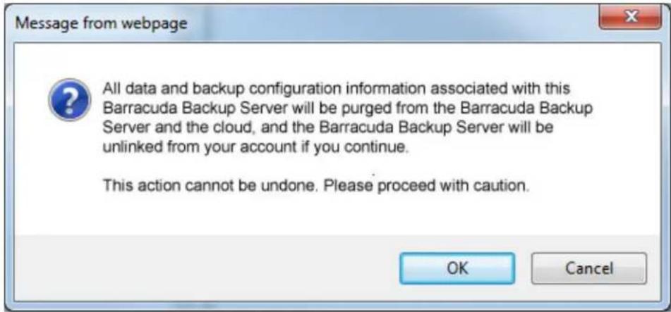 Message from webpage All data and backup configuration information associated with this Barracuda Backup Server will be purged from the Barracuda Backup Server and the cloud, and the Barracuda Backup Server will be unlinked from your account if you continue. This action cannot be undone. Please proceed with caution. OK Cancel