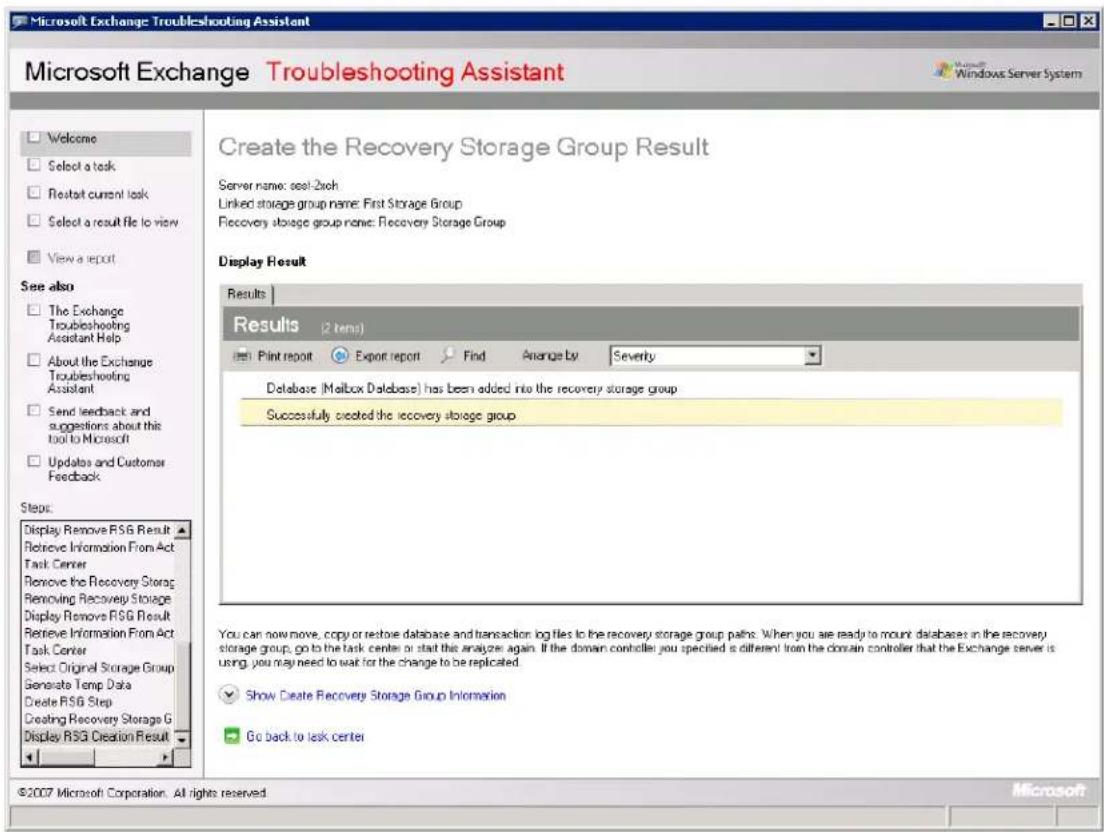 Microsoft Exchange Troubleshooting Assistant Microsoft Exchange Troubleshooting Assistant Welcome Select a task Restart current task Select a result file to view View a report See also The Exchange Troubleshooting Assistant Help About the Exchange Troubleshooting Assistant Send feedback and suggestions about this tool to Microsoft Updates and Customer Feedback Steps: Display Remove RSG Result Retrieve Information From Act Task Center Remove the Recovery Storage Removing Recovery Storage Display Remove RSG Result Retrieve Information From Act Task Center Select Original Storage Group Generate Temp Data Create RSG Step Creating Recovery Storage G Display RSG Creation Result Create the Recovery Storage Group Result Server name: seal-2xch Linked storage group name: First Storage Group Recovery storage group name: Recovery Storage Group Display Result Results Results (2 items) Print report Export report Find Arrange by Severity Database (Malbox Database) has been added into the recovery storage group Successfully created the recovery storage group You can now move, copy or restore database and transaction log files to the recovery storage group paths. When you are ready to mount databases in the recovery storage group, go to the task center or start the analyze again. If the domain controller you specified is different from the domain controller that the Exchange server is using, you may need to wait for the change to be replicated. Show Create Recovery Storage Group Information Go back to task center ©2007 Microsoft Corporation. All rights reserved. Microsoft