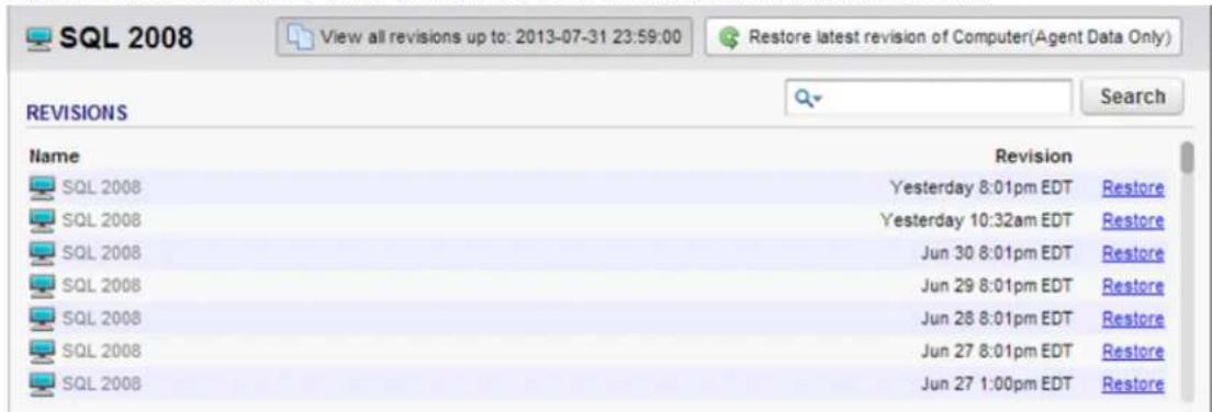 SQL 2008 View all revisions up to: 2013-07-31 23:59:00 Restore latest revision of Computer(Agent Data Only) REVISIONS Name Revision SQL 2008 Yesterday 8:01pm EDT Restore SQL 2008 Yesterday 10:32am EDT Restore SQL 2008 Jun 30 8:01pm EDT Restore SQL 2008 Jun 29 8:01pm EDT Restore SQL 2008 Jun 26 8:01pm EDT Restore SQL 2008 Jun 27 8:01pm EDT Restore SQL 2008 Jun 27 1:00pm EDT Restore