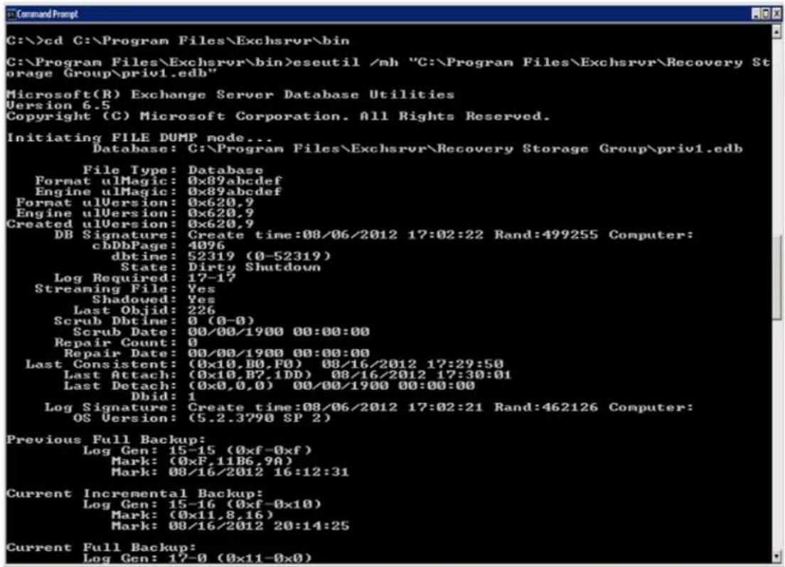 C:\>cd C:\Program Files\Exchsrvr\bin C:\Program Files\Exchsrvr\bin>esutil /mh "C:\Program Files\Exchsrvr\Recovery Storage Group\priv1.edb" Microsoft(R) Exchange Server Database Utilities Version 6.5 Copyright (C) Microsoft Corporation. All Rights Reserved. Initiating FILE DUMP mode... Database: C:\Program Files\Exchsrvr\Recovery Storage Group\priv1.edb File Type: Database Format ulMagic: 0x89abcdef Engine ulMagic: 0x89abcdef Format ulVersion: 0x620,9 Engine ulVersion: 0x620,9 Created ulVersion: 0x620,9 DB Signature: Create time:08/06/2012 17:02:22 Rand:499255 Computer: cbDbPage: 4096 dbtime: 52319 (0-52319) State: Dirty Shutdown Log Required: 17-17 Streaming File: Yes Shadowed: Yes Last Objid: 226 Scrub Dbtime: 0 (0-0) Scrub Date: 00/00/1900 00:00:00 Repair Count: 0 Repair Date: 00/00/1900 00:00:00 Last Consistent: (0x10,B0,F0) 08/16/2012 17:29:50 Last Attach: (0x10,B7,1DD) 08/16/2012 17:30:01 Last Detach: (0x0,0,0) 00/00/1900 00:00:00 Dbid: 1 Log Signature: Create time:08/06/2012 17:02:21 Rand:462126 Computer: OS Version: (5.2.3790 SP 2) Previous Full Backup: Log Gen: 15-15 (0xf-0xf) Mark: (0xF,11B6,9A) Mark: 08/16/2012 16:12:31 Current Incremental Backup: Log Gen: 15-16 (0xf-0x10) Mark: (0x11,8,16) Mark: 08/16/2012 20:14:25 Current Full Backup: Log Gen: 17-0 (0x11-0x0)