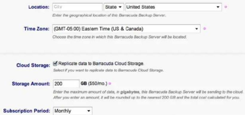 Location: City State United States Enter the geographical location of this Barracuda Backup Server. Time Zone: (GMT-05:00) Eastern Time (US & Canada) Choose the time zone in which this Barracuda Backup Server will be located. Cloud Storage: Replicate data to Barracuda Cloud Storage. Select if you want to replicate data to Barracuda Cloud Storage. Storage Amount: 200 GB ($50/mo.) Enter the maximum amount of data, in gigabytes, this Barracuda Backup Server will be sending to the cloud. After you enter an amount, it will be rounded up to the nearest 200 GB and the total cost calculated for you. Subscription Period: Monthly