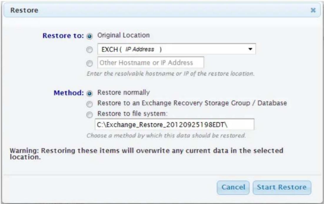 Restore Restore to: Original Location EXCH ( IP Address ) Other Hostname or IP Address Enter the resolvable hostname or IP of the restore location. Method: Restore normally Restore to an Exchange Recovery Storage Group / Database Restore to file system: C:\Exchange_Restore_20120925198EDT\ Choose a method by which this data should be restored. Warning: Restoring these items will overwrite any current data in the selected location. Cancel Start Restore