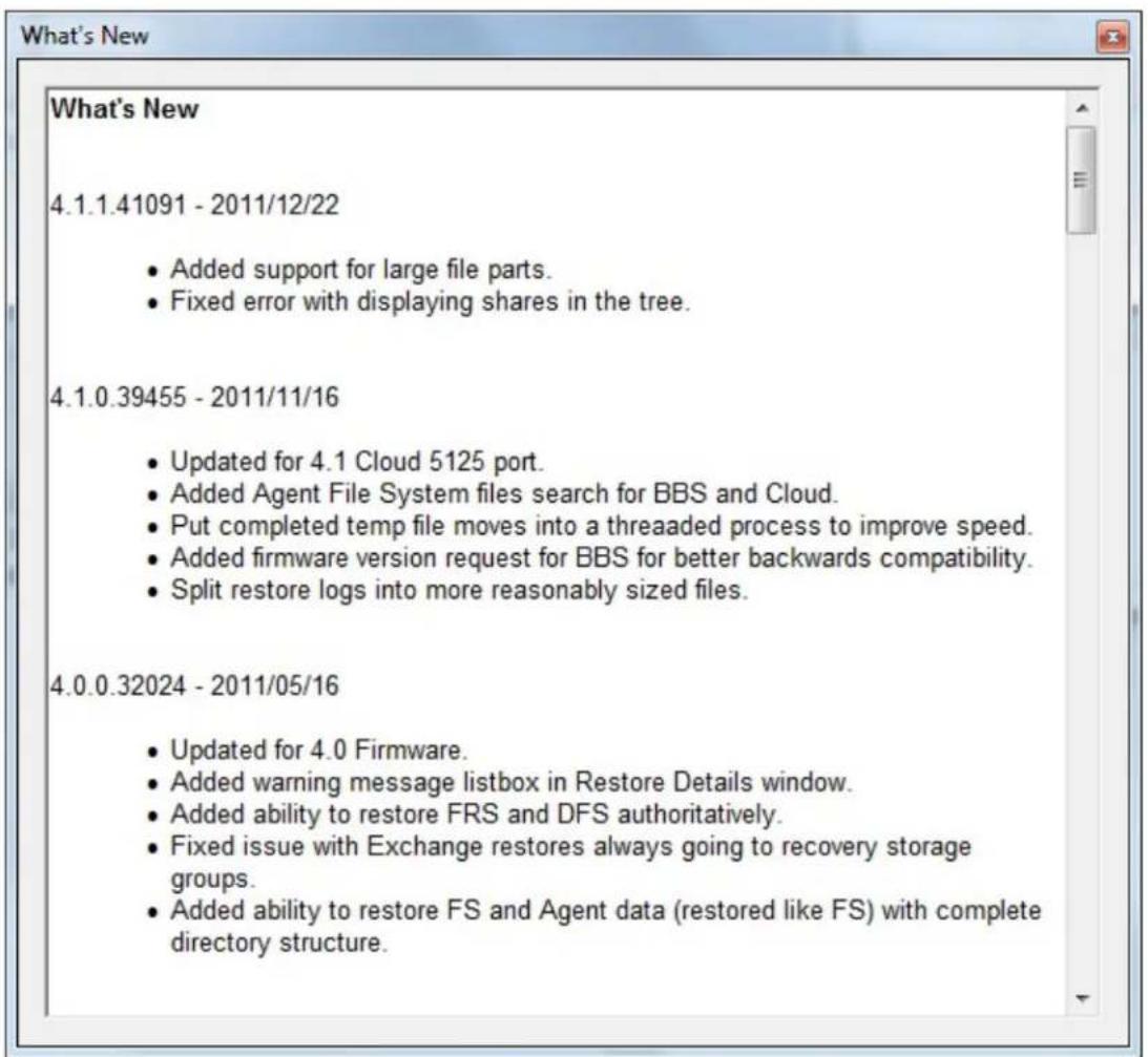 What's New 4.1.1.41091 - 2011/12/22 • Added support for large file parts. • Fixed error with displaying shares in the tree. 4.1.0.39455 - 2011/11/16 • Updated for 4.1 Cloud 5125 port. • Added Agent File System files search for BBS and Cloud. • Put completed temp file moves into a threaded process to improve speed. • Added firmware version request for BBS for better backwards compatibility. • Split restore logs into more reasonably sized files. 4.0.0.32024 - 2011/05/16 • Updated for 4.0 Firmware. • Added warning message listbox in Restore Details window. • Added ability to restore FRS and DFS authoritatively. • Fixed issue with Exchange restores always going to recovery storage groups. • Added ability to restore FS and Agent data (restored like FS) with complete directory structure.