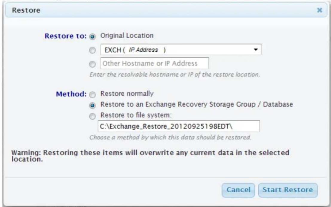 Restore Restore to: Original Location EXCH ( IP Address ) Other Hostname or IP Address Enter the resolvable hostname or IP of the restore location. Method: Restore normally Restore to an Exchange Recovery Storage Group / Database Restore to file system: C:\Exchange_Restore_20120925198EDT\ Choose a method by which this data should be restored. Warning: Restoring these items will overwrite any current data in the selected location. Cancel Start Restore