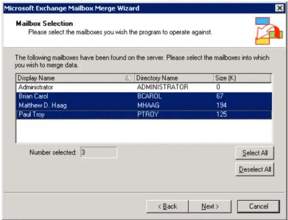 Microsoft Exchange Mailbox Merge Wizard Mailbox Selection Please select the mailboxes you wish the program to operate against. The following mailboxes have been found on the server. Please select the mailboxes into which you wish to merge data. Display Name Directory Name Size (K) Administrator ADMINISTRATOR 0 Brian Carol BCAROL 67 Matthew D. Haag MHAAG 194 Paul Troy PTROY 125 Number selected: 3 Select All Deselect All < Back Next > Cancel