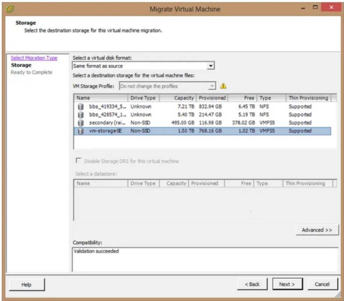 Migrate Virtual Machine Storage Select the destination storage for this virtual machine migration. Select Migration Type Storage Ready to Complete Select a virtual disk format: Same format as source Select a destination storage for the virtual machine files: VM Storage Profile: Do not change the profiles Name Drive Type Capacity Provisioned.Free Type Thin Provisioning bbs_419334_5... Unknown 7.21 TB 832.94 GB 6.45 TB NFS Supported bbs_428574_1... Unknown 5.40 TB 214.47 GB 5.19 TB NFS Supported secondary (rai... Non-SSD 495.00 GB 116.98 GB 378.02 GB VMFS5 Supported vm-storage-SE Non-SSD 1.50 TB 768.16 GB 1.02 TB VMFS5 Supported Disable Storage DRS for this virtual machine Select a datastore: Name Drive Type Capacity Provisioned.Free Type Thin Provisioning Compatibility: Validation succeeded Advanced >> Help < Back Next > Cancel