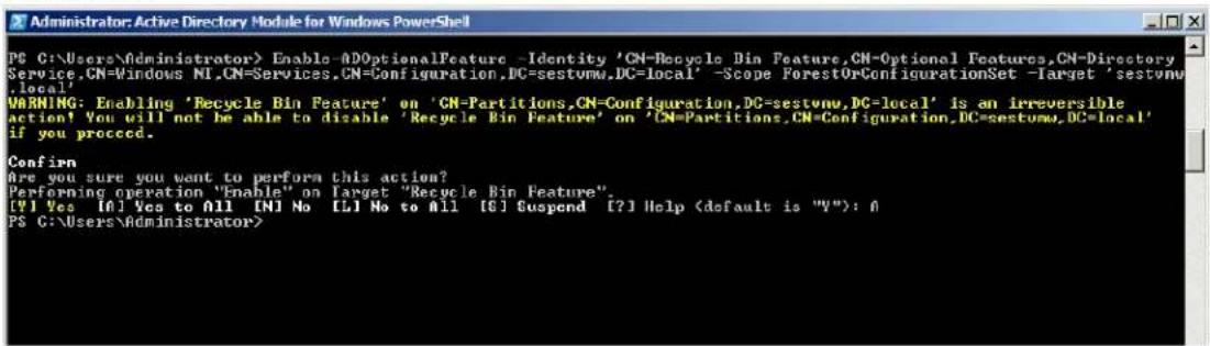 Administrator: Active Directory Module for Windows PowerShell PC C:\Users\Administrator> Enable=ADOptionalFeature -Identity 'CN=Recycle Bin Feature,CN=Optional Features,CN=Directory Service.CN=Windows NI.CN=Services.CN=Configuration.DC=sestvmw.DC=Local' -Scope ForestOrConfigurationSet -Target 'sestvmw .local' WARNING: Enabling 'Recycle Bin Feature' on 'CN=Partitions,CN=Configuration.DC=sestvmw.DC=local' is an irreversible action! You will not be able to disable 'Recycle Bin Feature' on 'CN=Partitions,CN=Configuration.DC=sestvmw.DC=local' if you proceed. Confirm Are you sure you want to perform this action? Performing operation "Enable" on Target "Recycle Bin Feature". [?] Yes [A] Yes to All [N] No [L] No to All [G] Suspend [?] Help (default is "V"): A PC C:\Users\Administrator>