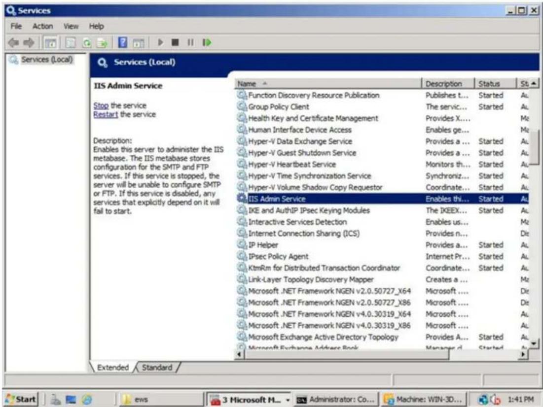 Services File Action View Help Services (Local) Services (Local) IIS Admin Service Stop the service Restart the service Description: Enables this server to administer the IIS metabase. The IIS metabase stores configuration for the SMTP and FTP services. If this service is stopped, the server will be unable to configure SMTP or FTP. If this service is disabled, any services that explicitly depend on it will fail to start. Name Description Status St Function Discovery Resource Publication Publishes t... Started Al Group Policy Client The servic... Started Al Health Key and Certificate Management Provides X... Mt Human Interface Device Access Enables ge... Mt Hyper-V Data Exchange Service Provides a ... Started Al Hyper-V Guest Shutdown Service Provides a ... Started Al Hyper-V Heartbeat Service Monitors th... Started Al Hyper-V Time Synchronization Service Synchroniz... Started Al Hyper-V Volume Shadow Copy Requestor Coordinate... Started Al IIS Admin Service Enables thi... Started Al IKE and AuthIP IPsec Keying Modules The IKEEX... Started Al Interactive Services Detection Enables us... Mt Internet Connection Sharing (ICS) Provides n... Dt IP Helper Provides a... Started Al IPsec Policy Agent Internet Pr... Started Al KtmRm for Distributed Transaction Coordinator Coordinate... Started Al Link-Layer Topology Discovery Mapper Creates a ... Mt Microsoft .NET Framework NGEN v2.0.50727_X64 Microsoft .... Dt Microsoft .NET Framework NGEN v2.0.50727_X86 Microsoft .... Dt Microsoft .NET Framework NGEN v4.0.30319_X64 Microsoft .... Al Microsoft .NET Framework NGEN v4.0.30319_X86 Microsoft .... Al Microsoft Exchange Active Directory Topology Provides A... Started Al Microsoft Exchange Address Book Manager d... Started Al Extended Standard / Start Ews 3 Microsoft H... Administrator: Co... Machine: WIN-3D... 1:41 PM