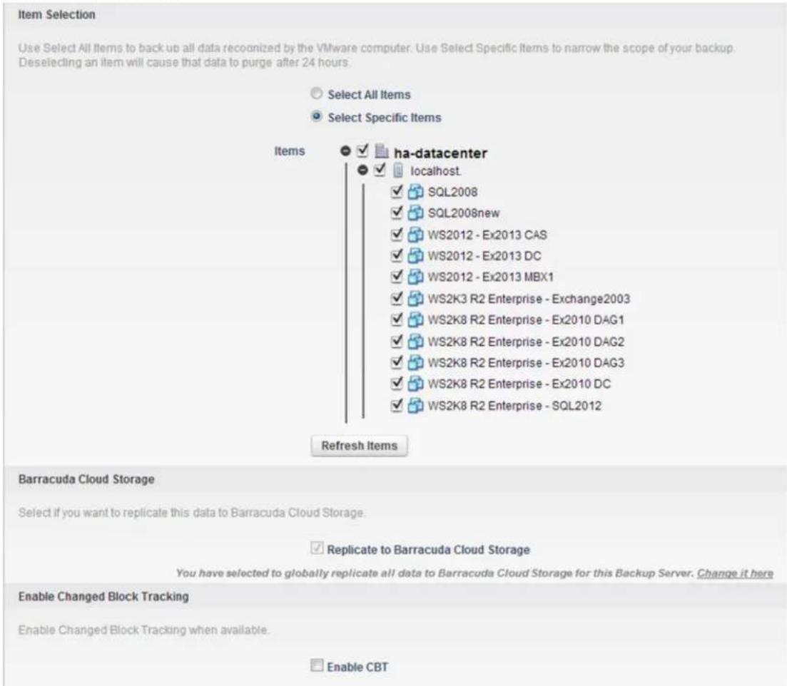 Item Selection Use Select All Items to back up all data recognized by the VMware computer. Use Select Specific Items to narrow the scope of your backup. Deselecting an item will cause that data to purge after 24 hours. Select All Items Select Specific Items Items ha-datacenter localhost SQL2008 SQL2008new WS2012 - Ex2013 CAS WS2012 - Ex2013 DC WS2012 - Ex2013 MBX1 WS2K3 R2 Enterprise - Exchange2003 WS2K8 R2 Enterprise - Ex2010 DAG1 WS2K8 R2 Enterprise - Ex2010 DAG2 WS2K8 R2 Enterprise - Ex2010 DAG3 WS2K8 R2 Enterprise - Ex2010 DC WS2K8 R2 Enterprise - SQL2012 Refresh Items Barracuda Cloud Storage Select if you want to replicate this data to Barracuda Cloud Storage. ✓ Replicate to Barracuda Cloud Storage You have selected to globally replicate all data to Barracuda Cloud Storage for this Backup Server. Change it here Enable Changed Block Tracking Enable Changed Block Tracking when available. Enable CBT