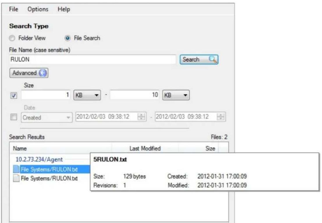 File Options Help Search Type Folder View File Search File Name (case sensitive) RULON Search Advanced Size 1 KB - 10 KB Date Created 2012/02/03 09:38:12 - 2012/02/03 09:38:12 Search Results Files: 2 Name Last Modified Size 10.2.73.234/Agent File Systems/RULON.txt File Systems/RULON.txt 5RULON.txt Size: 129 bytes Created: 2012-01-31 17:00:09 Revisions: 1 Modified: 2012-01-31 17:00:09