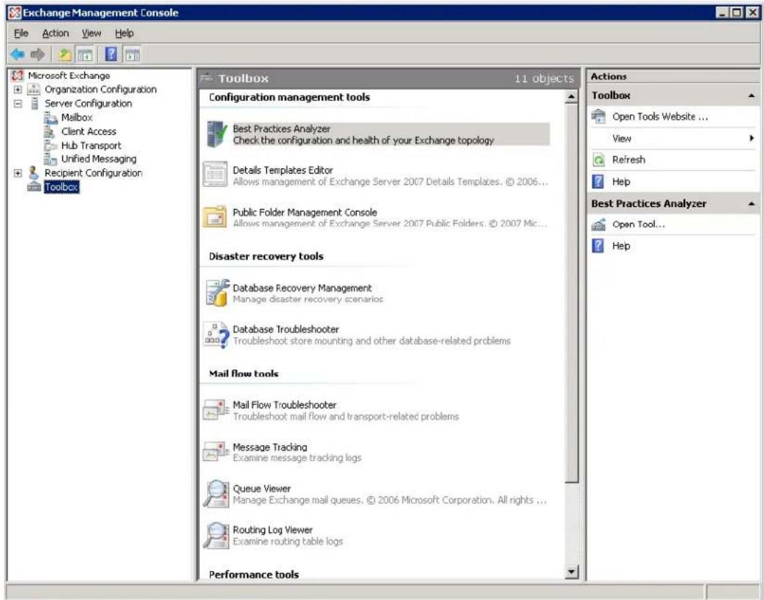 Exchange Management Console File Action View Help Microsoft Exchange Organization Configuration Server Configuration Mailbox Client Access Hub Transport Unified Messaging Recipient Configuration Toolbox Toolbox 1.1 objects Configuration management tools Best Practices Analyzer Check the configuration and health of your Exchange topology Details Templates Editor Allows management of Exchange Server 2007 Details Templates, © 2006... Public Folder Management Console Allows management of Exchange Server 2007 Public Folders, © 2007 Mic... Disaster recovery tools Database Recovery Management Manage disaster recovery scenarios Database Troubleshooter Troubleshoot store mounting and other database-related problems Mail flow tools Mail Flow Troubleshooter Troubleshoot mail flow and transport-related problems Message Tracking Examine message tracking logs Queue Viewer Manage Exchange mail queues, © 2006 Microsoft Corporation, All rights ... Routing Log Viewer Examine routing table logs Performance tools Actions Toolbox Open Tools Website ... View Refresh Help Best Practices Analyzer Open Tool... Help