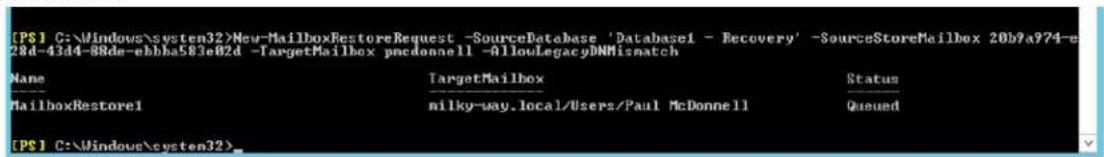 [PS] C:\Windows\system32>New-MailboxRestoreRequest -SourceDatabase 'Database1 - Recovery' -SourceStoreMailbox 20b9a974-e28d-43d4-88de-ebbha583e02d -TargetMailbox pncdonnell -AllowLegacyBNMismatch Name TargetMailbox Status ---- milky-way.local/Users/Paul McDonnell Queued [MailboxRestore1] [PS] C:\Windows\system32>