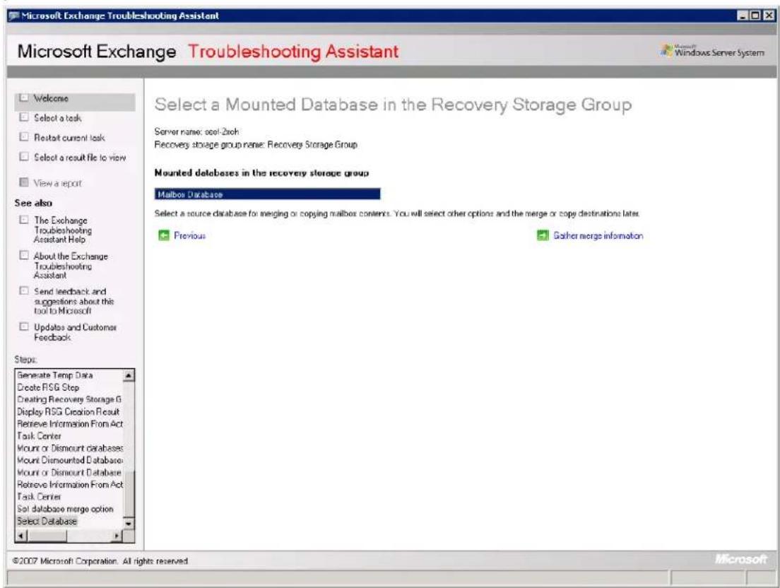Microsoft Exchange Troubleshooting Assistant Microsoft Exchange Troubleshooting Assistant Microsoft Windows Server System Welcome Select a task Restart current task Select a result file to view View a report See also The Exchange Troubleshooting Assistant Help About the Exchange Troubleshooting Assistant Send feedback and suggestions about this tool to Microsoft Updates and Customer Feedback Steps: Generate Temp Data Create RSG Step Creating Recovery Storage G Display RSG Creation Result Retrieve Information From Act Task Center Mount or Dismount databases Mount Dismount Database Mount or Dismount Database Retrieve Information From Act Task Center Set database merge option Select Database Select a Mounted Database in the Recovery Storage Group Server name:ool-2xch Recovery storage group name:Recovery Storage Group Mounted databases in the recovery storage group Mailbox Database Select a source database for incoming or copying mailbox contents. You will select other options and the merge or copy destinations later. Previous Gather merge information ©2007 Microsoft Corporation. All rights reserved. Microsoft