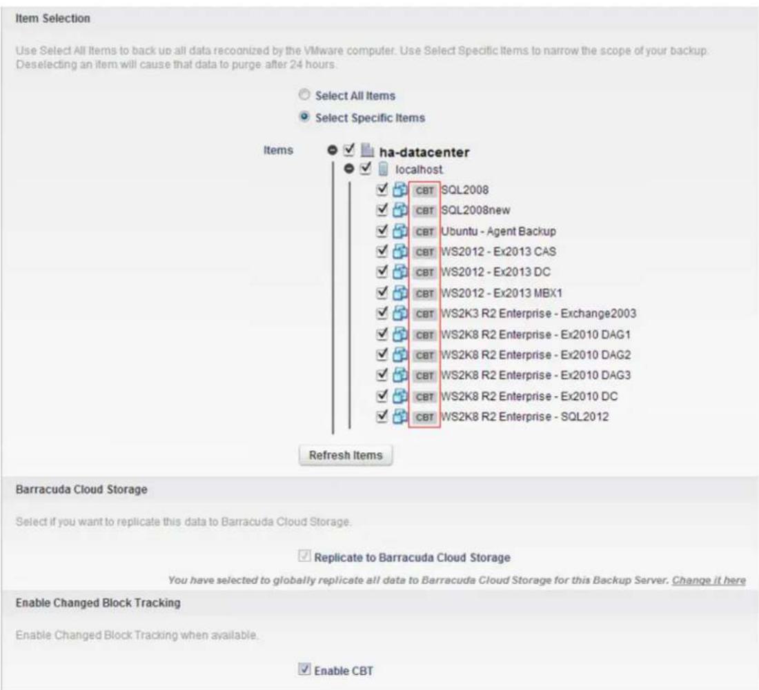 Item Selection Use Select All Items to back up all data recognized by the VMware computer. Use Select Specific Items to narrow the scope of your backup. Deselecting an item will cause that data to purge after 24 hours. Select All Items Select Specific Items Items ha-datacenter localhost ✓ CBT SQL2008 ✓ CBT SQL2008new ✓ CBT Ubuntu - Agent Backup ✓ CBT WS2012 - Ex2013 CAS ✓ CBT WS2012 - Ex2013 DC ✓ CBT WS2012 - Ex2013 MBX1 ✓ CBT WS2K3 R2 Enterprise - Exchange2003 ✓ CBT WS2K8 R2 Enterprise - Ex2010 DAG1 ✓ CBT WS2K8 R2 Enterprise - Ex2010 DAG2 ✓ CBT WS2K8 R2 Enterprise - Ex2010 DAG3 ✓ CBT WS2K8 R2 Enterprise - Ex2010 DC ✓ CBT WS2K8 R2 Enterprise - SQL2012 Refresh Items Barracuda Cloud Storage Select if you want to replicate this data to Barracuda Cloud Storage. ✓ Replicate to Barracuda Cloud Storage You have selected to globally replicate all data to Barracuda Cloud Storage for this Backup Server. Change it here Enable Changed Block Tracking Enable Changed Block Tracking when available. ✓ Enable CBT