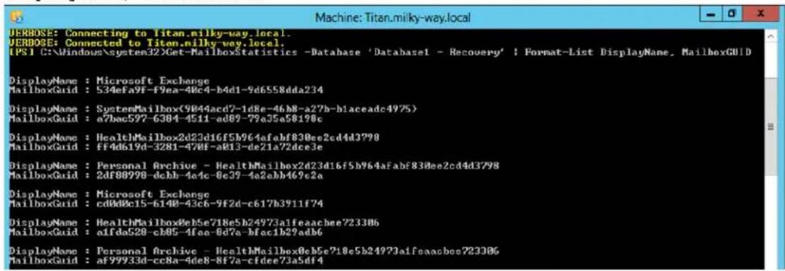 ERBOSE: Connecting to Titan.milky-way.local. ERBOSE: Connected to Titan.milky-way.local. [PS1 C:\Windows\system32\Get-MailboxStatistics -Database 'Database1 - Recovery' ; Format-List DisplayName, MailboxGUID DisplayName : Microsoft Exchange MailboxGuid : 534eFa9f-f9ea-40c4-b4d1-9d6558dda234 DisplayName : SystemMailbox(9044acd7-1d8e-46b8-a27b-b1aceadc4975) MailboxGuid : a7bec597-6384-4511-ad69-79a35a5819c DisplayName : HealthMailbox2d23d16f5b964afabf830ee2cd4d3798 MailboxGuid : ff4d619d-3281-470f-a013-de21a72dce3e DisplayName : Personal Archive - HealthMailbox2d23d16f5b964afabf830ee2cd4d3798 MailboxGuid : 2df80990-dcbb-4e4c-0e39-4a2abb469c2a DisplayName : Microsoft Exchange MailboxGuid : cd0d0c15-6148-43c6-9f2d-c617b3911f74 DisplayName : HealthMailbox8e5e718e5b24973a1feaacbee723306 MailboxGuid : aifda528-cb05-4fea-0d7a-bfac1b29ad6 DisplayName : Personal Archive - HealthMailbox8e5e718e5b24973a1feaacbee723306 MailboxGuid : af99933d-cc8a-4de8-8f7a-cfdee73a5df4