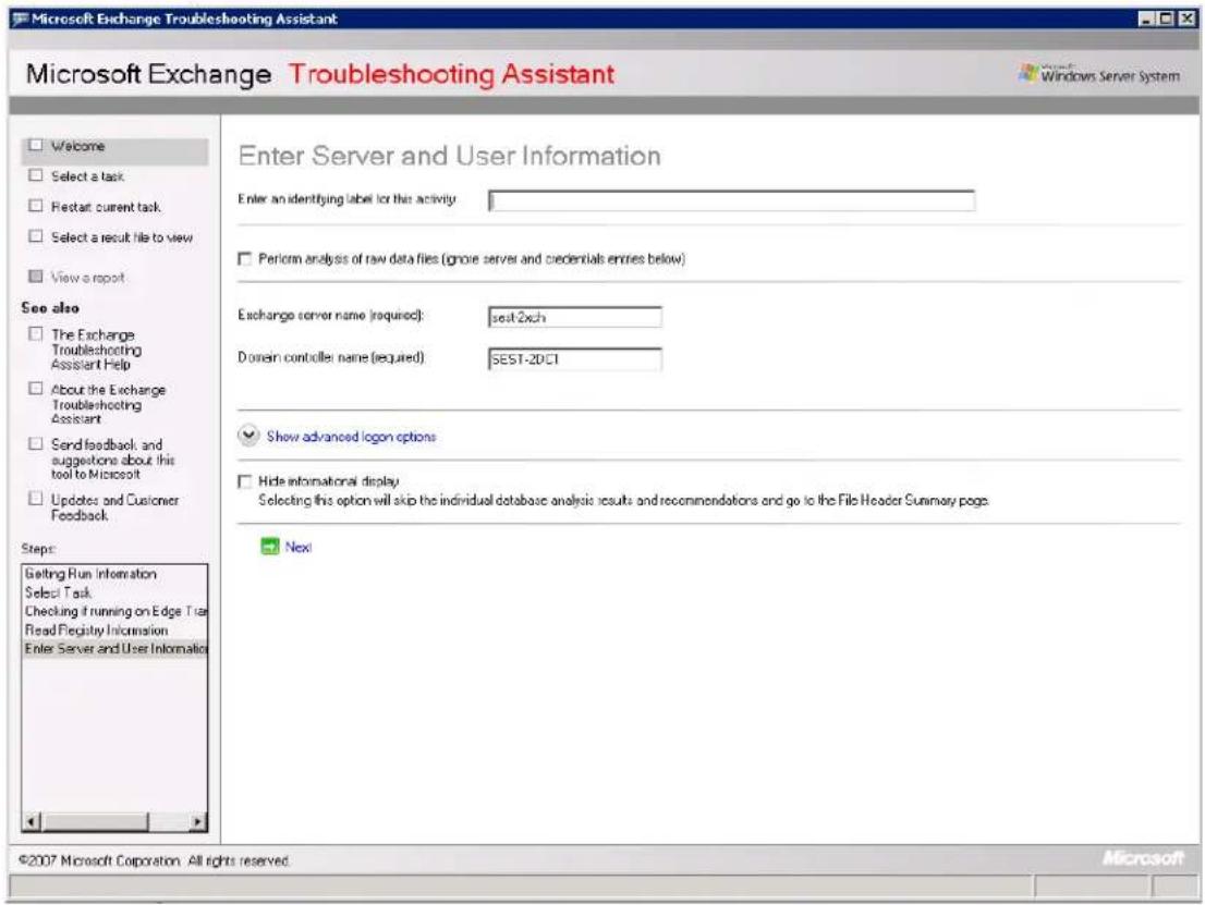 Microsoft Exchange Troubleshooting Assistant Microsoft Exchange Troubleshooting Assistant Welcome Select a task Restart current task Select a result file to view View a report See also The Exchange Troubleshooting Assistant Help About the Exchange Troubleshooting Assistant Send feedback, and suggestions about this tool to Microsoft Updates and Customer Feedback. Steps: Getting Run Information Select Task Checking if running on Edge Tree Read Registry Information Enter Server and User Information Enter Server and User Information Enter an identifying label for this activity Perform analysis of raw data files (ignore server and credentials entries below) Exchange server name (required): set-2xch Domain controller: name (required) SEST-20CT Show advanced logon options Hide informational display Selecting this option will skip the individual database analysis results and recommendations and go to the File Header Summary page. Next ©2007 Microsoft Corporation. All rights reserved. Microsoft