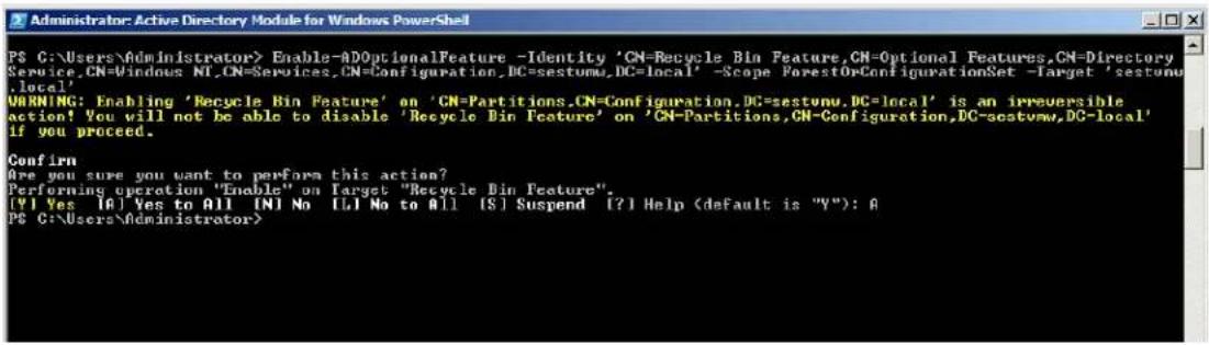 Administrator: Active Directory Module for Windows PowerShell P$ C:\Users\Administrator> Enable-ADOptionalFeature -Identity 'CN=Recycle Bin Feature, CN=Optional Features, CN=Directory Service, CN=Windows NT, CN=Services, CN=Configuration, DC=sestomw, DC=Local' -Scope ForestOrConfigurationSet -Target 'sestomw, local' WARNING: Enabling 'Recycle Bin Feature' on 'CN=Partitions, CN=Configuration, DC=sestomw, DC=local' is an irreversible action! You will not be able to disable 'Recycle Bin Feature' on 'CN-Partitions, CN-Configuration, DC-sestomw, DC-local' if you proceed. Confirm Are you sure you want to perform this action? Performing operation "Enable" on Target "Recycle Bin Feature". [Y] Yes [A] Yes to All [N] No [L] No to All [S] Suspend [?] Help (default is "Y"): A P$ C:\Users\Administrator>