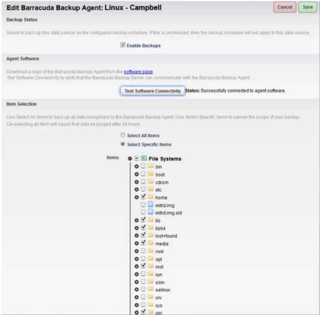 Edit Barracuda Backup Agent: Linux - Campbell Backup Status Select to back up this data source on the configured backup schedule. If this is unchecked, then the backup schedule will not apply to this data source. Enable Backups Agent Software Download a copy of the Barracuda Backup Agent from the software page Test Software Connectivity to verify that the Barracuda Backup Server can communicate with the Barracuda Backup Agent. Test Software Connectivity Status: Successfully connected to agent software. Item Selection Use Select All Items to back up all data recognized by the Barracuda Backup Agent. Use Select Specific Items to narrow the scope of your backup. De-selecting an item will cause that data be purged after 24 hours. Select All Items Select Specific Items Items File Systems bin boot cdrom etc home initrd.img initrd.img.old lib lib64 lost+found media mnt opt root run sbin selinux srv sys usr