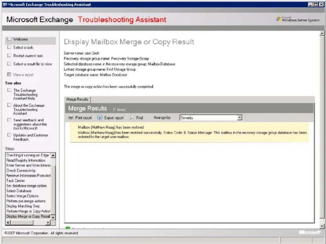 Microsoft Exchange Troubleshooting Assistant Microsoft Exchange Troubleshooting Assistant Welcome Select a task Restart current task Select a result file to view View a report See also The Exchange Troubleshooting Assistant Help About the Exchange Troubleshooting Assistant Send feedback and suggestions about this tool to Microsoft Updates and Customer Feedback Steps: Checking if running on Edge Read Registry Information Enter Server and User Infoerv Check Connectivity Retrieve Information From Act Task Center Set database merge option Select Database Select Merge Options Perform pre merge actions Display Matching Step Perform Merge or Copy Action Display Merge or Copy Result Display Mailbox Merge or Copy Result Server name: seal-2xch Recovery storage group name: Recovery Storage Group Selected database name in the recovery storage group: Mailbox Database Linked storage group name: First Storage Group Target database name: Mailbox Database The merge or copy action has been successfully completed. Merge Results Merge Results (1 item) Print report Export report Find Average by Severity Mailbox (Matthew Haag) has been restored Mailbox (Matthew Haag) has been restored successfully. Status Code: 0. Status Message: This mailbox in the recovery storage group database has been restored to the target user mailbox. ©2007 Microsoft Corporation. All rights reserved. Microsoft