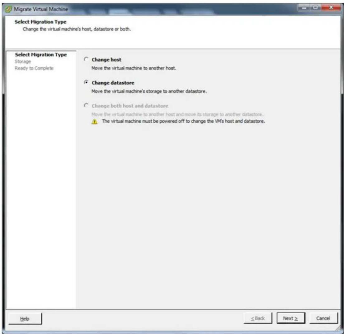Migrate Virtual Machine Select Migration Type Change the virtual machine's host, datastore or both. Select Migration Type Storage Ready to Complete Change host Move the virtual machine to another host. Change datastore Move the virtual machine's storage to another datastore. Change both host and datastore Move the virtual machine to another host and move its storage to another datastore. The virtual machine must be powered off to change the VM's host and datastore. Help ≤ Back Next ≥ Cancel