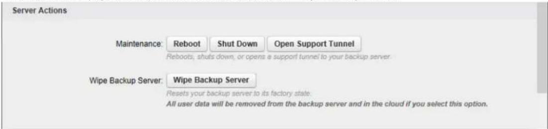Server Actions Maintenance: Reboot Shut Down Open Support Tunnel Reboots, shuts down, or opens a support tunnel to your backup server. Wipe Backup Server: Wipe Backup Server Resets your backup server to its factory state. All user data will be removed from the backup server and in the cloud if you select this option.