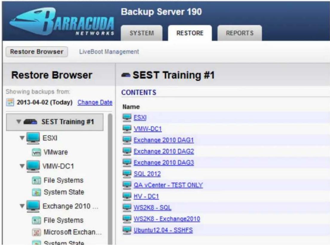 BARRACUDA NETWORKS Backup Server 190 SYSTEM RESTORE REPORTS Restore Browser LiveBoot Management Restore Browser Showing backups from: 2013-04-02 (Today) Change Date SEST Training #1 ESXI VMware VMW-DC1 File Systems System State Exchange 2010 ... File Systems Microsoft Exchan... System State SEST Training #1 CONTENTS Name ESXI VMW-DC1 Exchange 2010 DAG1 Exchange 2010 DAG2 Exchange 2010 DAG3 SQL 2012 QA vCenter - TEST ONLY HV - DC1 WS2K8 - SQL WS2K8 - Exchange2010 Ubuntu12.04 - SSHFS