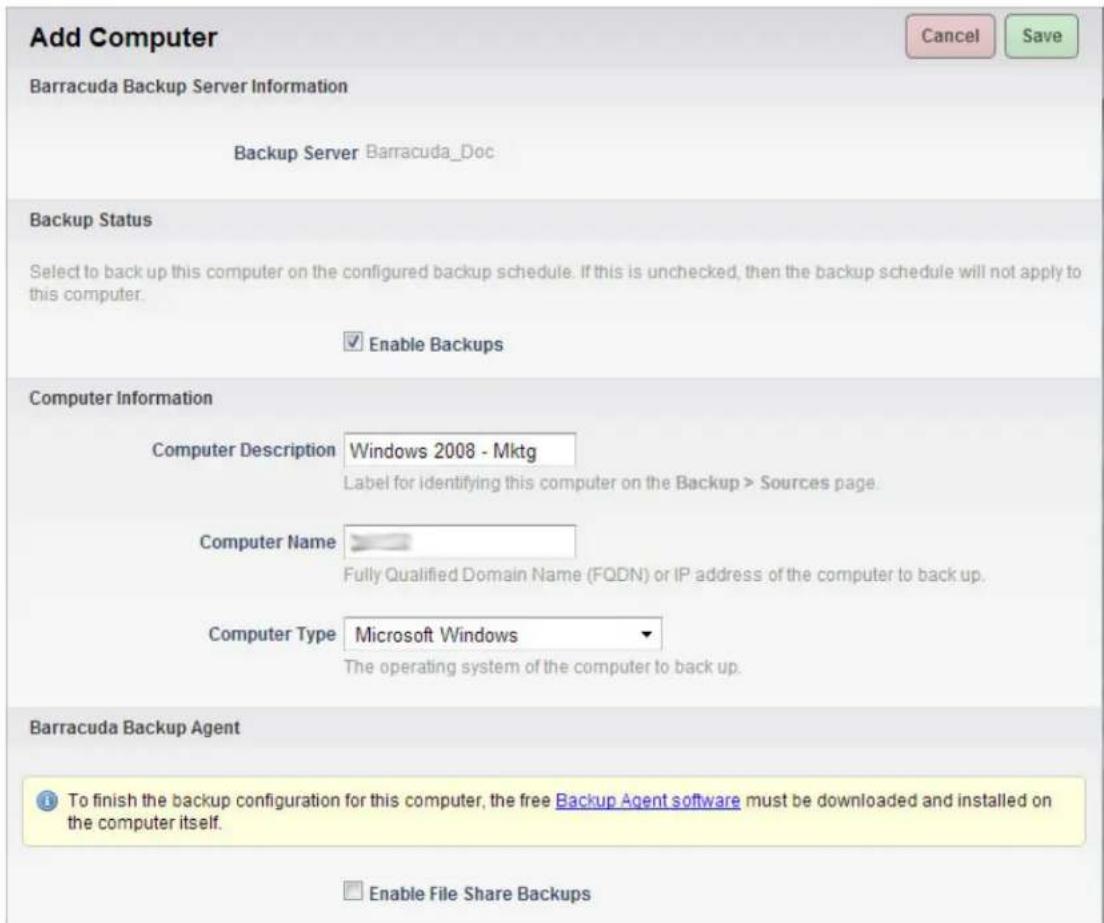 Add Computer Barracuda Backup Server Information Backup Server Barracuda_Doc Backup Status Select to back up this computer on the configured backup schedule. If this is unchecked, then the backup schedule will not apply to this computer. Enable Backups Computer Information Computer Description Windows 2008 - Mktg Label for identifying this computer on the Backup > Sources page. Computer Name Fully Qualified Domain Name (FQDN) or IP address of the computer to back up. Computer Type Microsoft Windows The operating system of the computer to back up. Barracuda Backup Agent To finish the backup configuration for this computer, the free Backup Agent software must be downloaded and installed on the computer itself. Enable File Share Backups