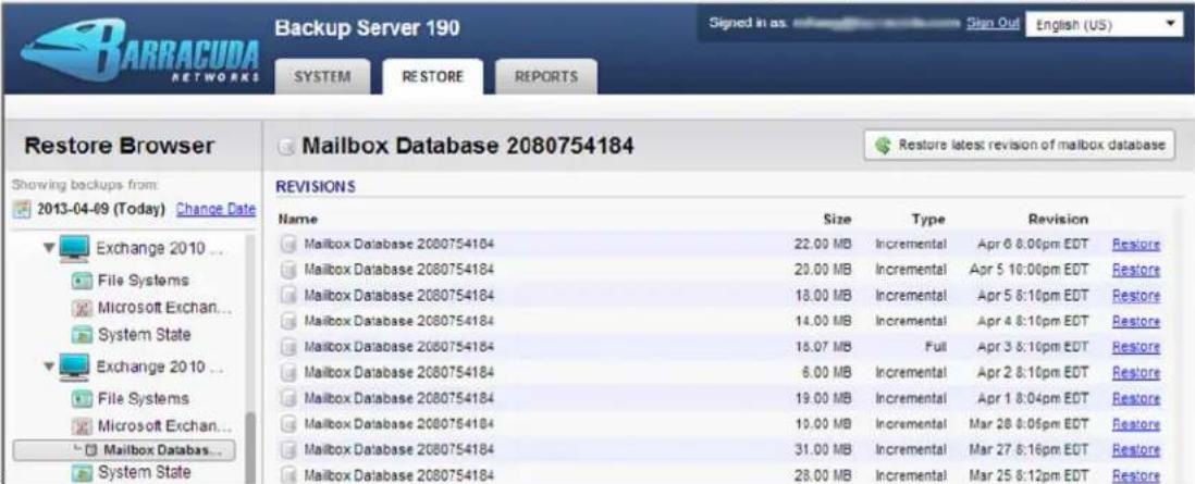 Backup Server 190 Signed in as: Sign Out English (US) SYSTEM RESTORE REPORTS Restore Browser Mailbox Database 2080754184 Restore latest revision of mailbox database Showing backups from: 2013-04-09 (Today) Change Date Exchange 2010 ... File Systems Microsoft Exchan... System State Exchange 2010 ... File Systems Microsoft Exchan... Mailbox Databas... System State REVISIONS Name Size Type Revision Mailbox Database 2080754184 22.00 MB Incremental Apr 6 8:00pm EDT Restore Mailbox Database 2080754184 20.00 MB Incremental Apr 5 10:00pm EDT Restore Mailbox Database 2080754184 18.00 MB Incremental Apr 5 8:10pm EDT Restore Mailbox Database 2080754184 14.00 MB Incremental Apr 4 8:10pm EDT Restore Mailbox Database 2080754184 18.07 MB Full Apr 3 8:10pm EDT Restore Mailbox Database 2080754184 6.00 MB Incremental Apr 2 8:10pm EDT Restore Mailbox Database 2080754184 19.00 MB Incremental Apr 1 8:04pm EDT Restore Mailbox Database 2080754184 10.00 MB Incremental Mar 28 8:05pm EDT Restore Mailbox Database 2080754184 31.00 MB Incremental Mar 27 8:16pm EDT Restore Mailbox Database 2080754184 28.00 MB Incremental Mar 25 8:12pm EDT Restore