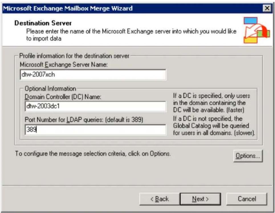 Microsoft Exchange Mailbox Merge Wizard Destination Server Please enter the name of the Microsoft Exchange server into which you would like to import data Profile information for the destination server Microsoft Exchange Server Name: dtw-2007xch Optional Information Domain Controller (DC) Name: dtw-2003dc1 If a DC is specified, only users in the domain containing the DC will be available. (faster) Port Number for LDAP queries: (default is 389) 389 If a DC is not specified, the Global Catalog will be queried for users in all domains. (slower). To configure the message selection criteria, click on Options. Options... < Back Next > Cancel