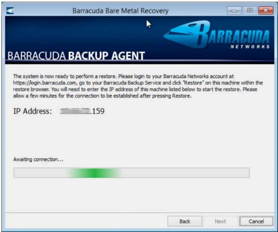 Barracuda Bare Metal Recovery BARRACUDA NETWORKS BARRACUDA BACKUP AGENT The system is now ready to perform a restore. Please login to your Barracuda Networks account at https://login.barracuda.com, go to your Barracuda Backup Service and click "Restore" on this machine within the restore browser. You will need to enter the IP address of this machine listed below to start the restore. Please allow a few minutes for the connection to be established after pressing Restore. IP Address: 159 Awaiting connection... Back Next Cancel