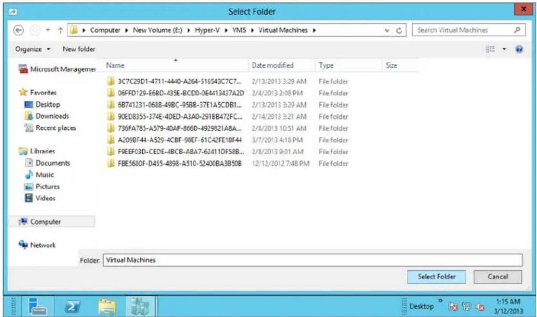 Select Folder Computer ▶ New Volume (E:) ▶ Hyper-V ▶ YMS ▶ Virtual Machines ▶ Organize ▶ New folder Microsoft Managemei Favorites Desktop Downloads Recent places Libraries Documents Music Pictures Videos Computer Network Name Date modified Type Size 3C7C29D1-4711-4440-A264-516543C7C7... 06FFD129-E68D-435E-BCD0-0E4413437A2D 6B741231-0688-49BC-95BB-37E1A5CDB1... 90ED8355-374E-4DED-A3A0-2918B472FC... 736FA785-A579-40AF-866D-4929821A8A... A209BF44-A529-4CBF-98EF-61C42FE18F44 F9EEF03D-CEDE-4BCB-A8A7-62411DF58B... FBE5680F-D455-4898-A510-52400BA3B50B 2/13/2013 3:29 AM File folder 2/4/2013 2:08 PM File folder 2/13/2013 3:29 AM File folder 2/14/2013 3:21 AM File folder 2/8/2013 10:51 AM File folder 3/7/2013 4:18 PM File folder 2/8/2013 9:01 AM File folder 12/12/2012 7:48 PM File folder Folder: Virtual Machines Select Folder Cancel Desktop 1:15 AM 3/12/2013