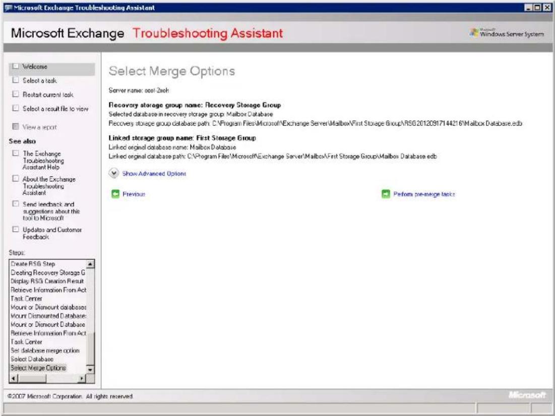 Microsoft Exchange Troubleshooting Assistant Microsoft Exchange Troubleshooting Assistant Microsoft Windows Server System Welcome Select a task Restart current task Select a result file to view View a report See also The Exchange Troubleshooting Assistant Help About the Exchange Troubleshooting Assistant Send feedback and suggestions about this tool to Microsoft Updates and Customer Feedback Steps: Create RSG Step Creating Recovery Storage G Display RSG Creation Result Retrieve Information From Act Task Center Mount or Dismount databases Mount Dismounted Database Mount or Dismount Database Retrieve Information From Act Task Center Set database merge option Select Database Select Merge Options Select Merge Options Server name:ool 2xch Recovery storage group name:Recovery Storage Group Selected database in recovery storage group:\Mailbox Database Recovery storage group database path:C:\Program Files\Microsoft\Exchange Server\Malbox\First Storage Group\RSG 20120917144216\Mailbox Database.edb Linked storage group name:First Storage Group Linked original database name:Malbox Database Linked original database path:C:\Program Files\Microsoft\Exchange Server\Malbox\First Storage Group\Malbox Database edb Show Advanced Options Previous Perform pre-merge tasks ©2007 Microsoft Corporation. All rights reserved. Microsoft