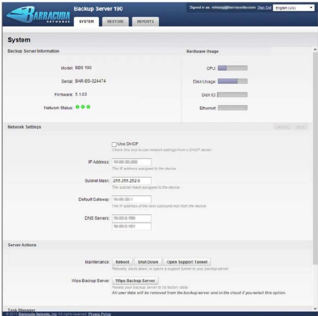 BARRACUDA NETWORKS Backup Server 190 Signed in as: www.narracuda.com Sign Out English (US) SYSTEM RESTORE REPORTS System Backup Server Information Hardware Usage Model: BBS 190 CPU: Serial: BAR-ES-324474 Disk Usage: Firmware: 5.1.03 Disk IO: Network Status: Network Settings Use DHCP Check this box to use network settings from a DHCP server. IP Address: The IP address assigned to the device. Subnet Mask: 255.255.252.0 The subnet mask assigned to the device. Default Gateway: The IP address of the next outbound hop from the device. DNS Servers: Server Actions Maintenance: Reboot Shut Down Open Support Tunnel Rebooks, shuts down, or opens a support tunnel to your backup server. Wipe Backup Server: Wipe Backup Server Resets your backup server to its factory state. All user data will be removed from the backup server and in the cloud if you select this option. Task Manager © 2012 Barracuda Networks, Inc. All rights reserved. Privacy Policy