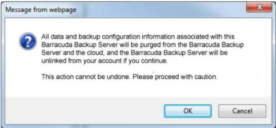 Message from webpage All data and backup configuration information associated with this Barracuda Backup Server will be purged from the Barracuda Backup Server and the cloud, and the Barracuda Backup Server will be unlinked from your account if you continue. This action cannot be undone. Please proceed with caution. OK Cancel