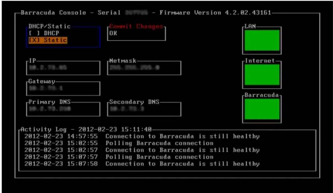 Barracuda Console - Serial INFO - Firmware Version 4.2.02.43161 DHCP/Static [ ] DHCP [X] Static Commit Changes OK LAN IP 28.2.79.45 Netmask 288.298.298.4 Gateway 28.2.79.4 Secondary DNS 28.2.79.3 Internet Barracuda Primary DNS 28.2.79.298 Activity Log - 2012-02-23 15:11:40 2012-02-23 14:57:55 Connection to Barracuda is still healthy 2012-02-23 15:02:55 Polling Barracuda connection 2012-02-23 15:02:57 Connection to Barracuda is still healthy 2012-02-23 15:07:57 Polling Barracuda connection 2012-02-23 15:07:58 Connection to Barracuda is still healthy
