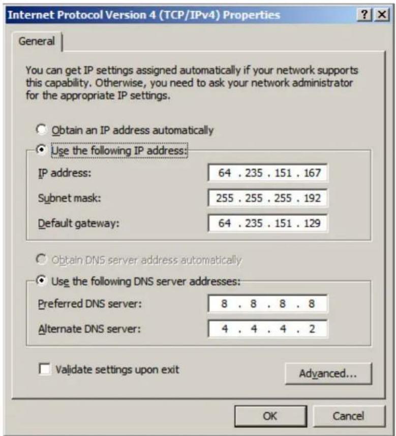 Internet Protocol Version 4 (TCP/IPv4) Properties General You can get IP settings assigned automatically if your network supports this capability. Otherwise, you need to ask your network administrator for the appropriate IP settings. Obtain an IP address automatically Use the following IP address: IP address: 64 . 235 . 151 . 167 Subnet mask: 255 . 255 . 255 . 192 Default gateway: 64 . 235 . 151 . 129 Obtain DNS server address automatically Use the following DNS server addresses: Preferred DNS server: 8 . 8 . 8 . 8 Alternate DNS server: 4 . 4 . 4 . 2 Validate settings upon exit Advanced... OK Cancel