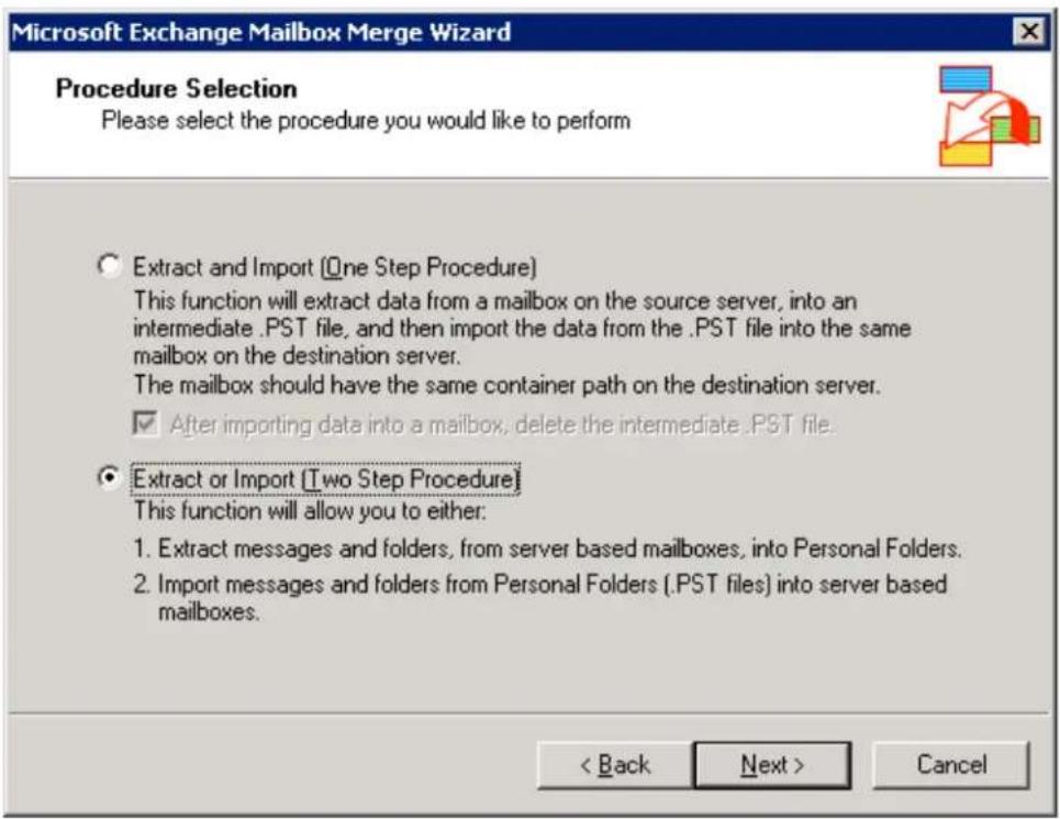 Microsoft Exchange Mailbox Merge Wizard Procedure Selection Please select the procedure you would like to perform Extract and Import (One Step Procedure) This function will extract data from a mailbox on the source server, into an intermediate .PST file, and then import the data from the .PST file into the same mailbox on the destination server. The mailbox should have the same container path on the destination server. ✓ After importing data into a mailbox, delete the intermediate .PST file. Extract or Import (Two Step Procedure) This function will allow you to either: 1. Extract messages and folders, from server based mailboxes, into Personal Folders. 2. Import messages and folders from Personal Folders (.PST files) into server based mailboxes. < Back Next > Cancel